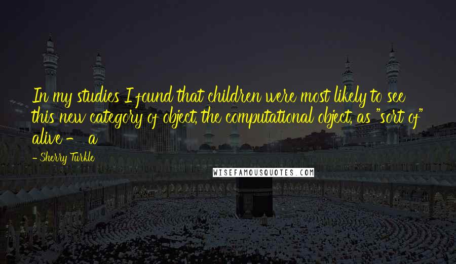 Sherry Turkle Quotes: In my studies I found that children were most likely to see this new category of object, the computational object, as "sort of" alive - a