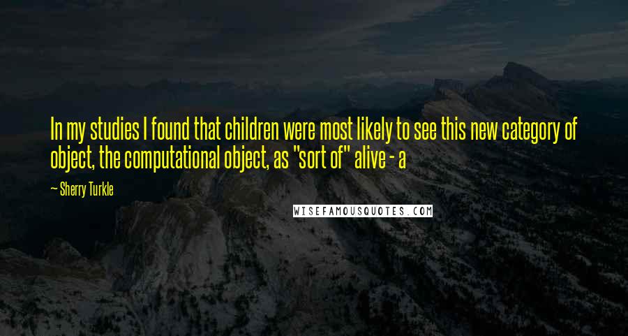 Sherry Turkle Quotes: In my studies I found that children were most likely to see this new category of object, the computational object, as "sort of" alive - a
