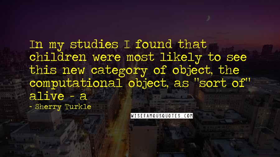 Sherry Turkle Quotes: In my studies I found that children were most likely to see this new category of object, the computational object, as "sort of" alive - a