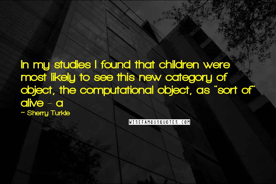 Sherry Turkle Quotes: In my studies I found that children were most likely to see this new category of object, the computational object, as "sort of" alive - a