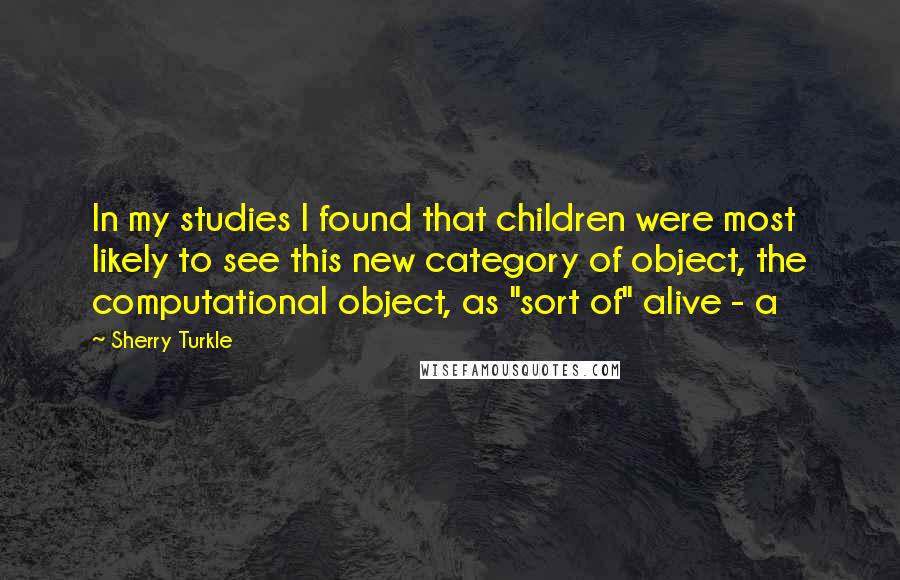 Sherry Turkle Quotes: In my studies I found that children were most likely to see this new category of object, the computational object, as "sort of" alive - a