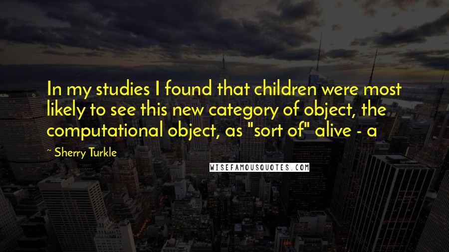 Sherry Turkle Quotes: In my studies I found that children were most likely to see this new category of object, the computational object, as "sort of" alive - a