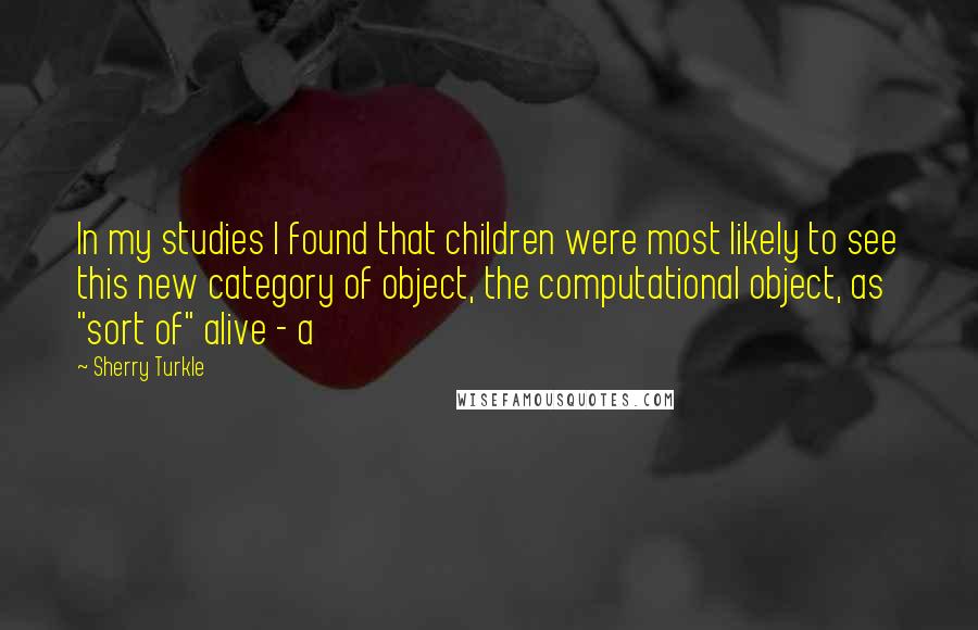 Sherry Turkle Quotes: In my studies I found that children were most likely to see this new category of object, the computational object, as "sort of" alive - a