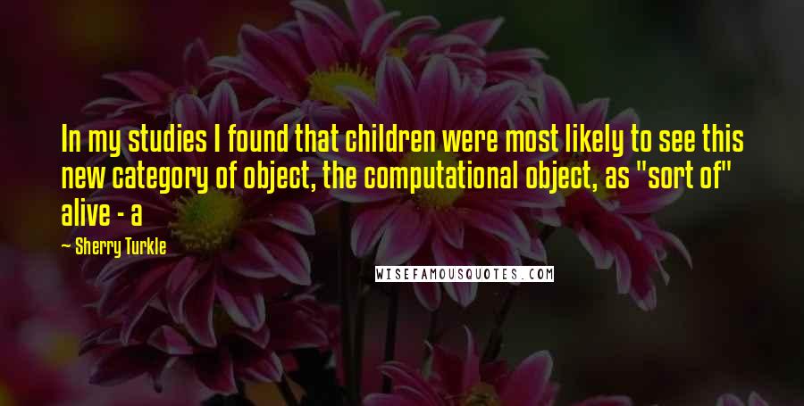 Sherry Turkle Quotes: In my studies I found that children were most likely to see this new category of object, the computational object, as "sort of" alive - a