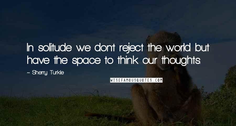 Sherry Turkle Quotes: In solitude we don't reject the world but have the space to think our thoughts.