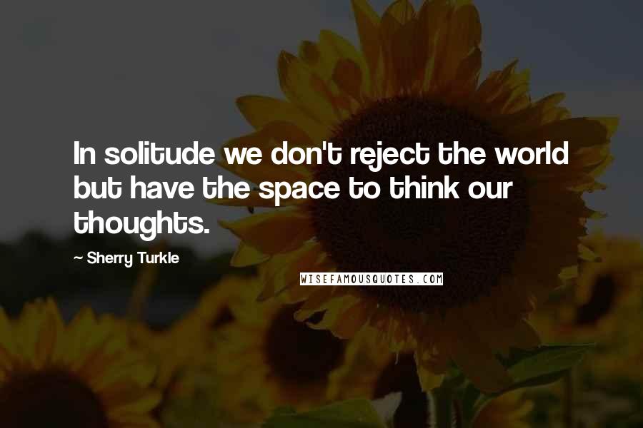 Sherry Turkle Quotes: In solitude we don't reject the world but have the space to think our thoughts.