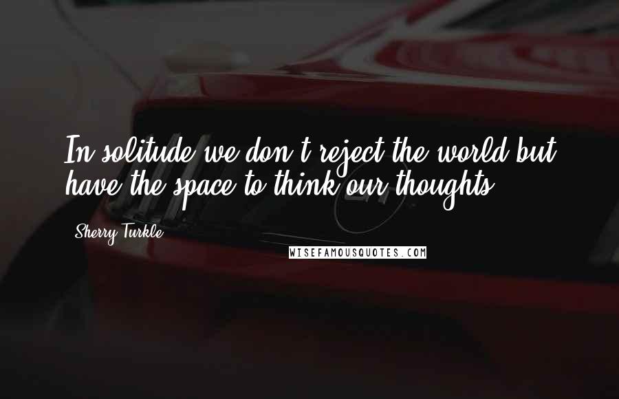Sherry Turkle Quotes: In solitude we don't reject the world but have the space to think our thoughts.