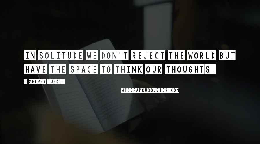 Sherry Turkle Quotes: In solitude we don't reject the world but have the space to think our thoughts.