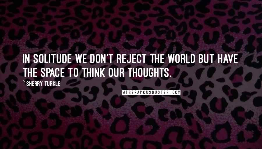 Sherry Turkle Quotes: In solitude we don't reject the world but have the space to think our thoughts.