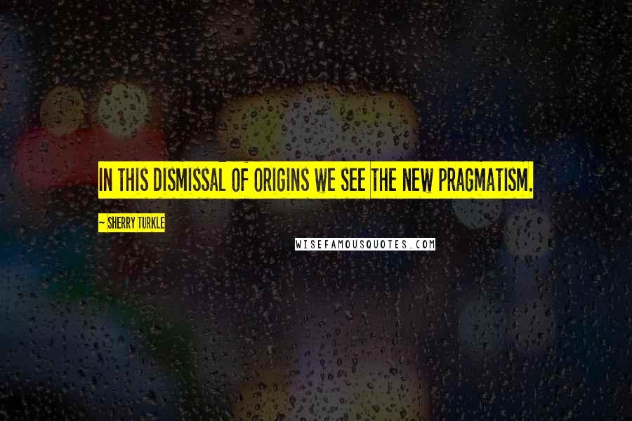 Sherry Turkle Quotes: In this dismissal of origins we see the new pragmatism.