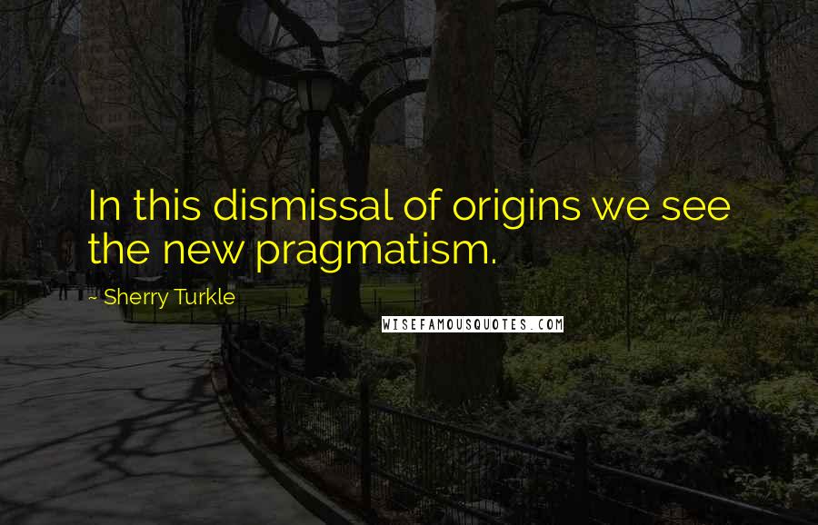 Sherry Turkle Quotes: In this dismissal of origins we see the new pragmatism.