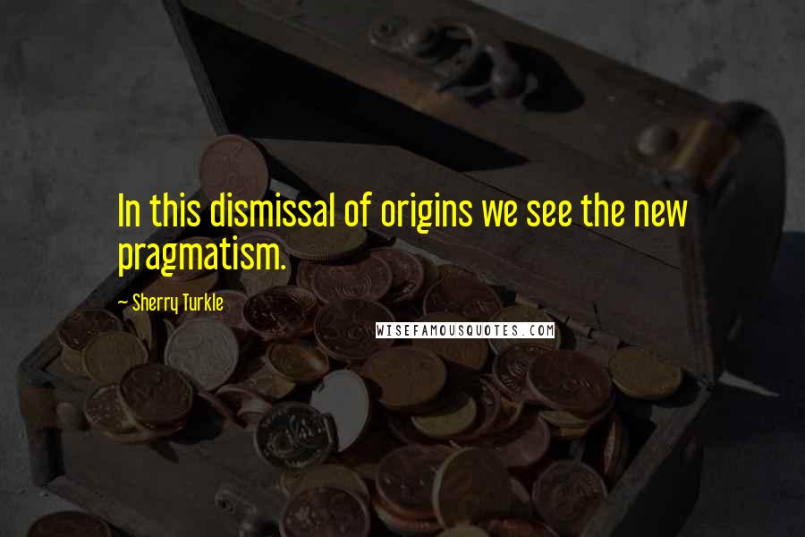Sherry Turkle Quotes: In this dismissal of origins we see the new pragmatism.