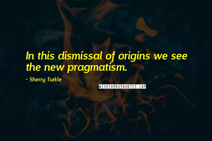 Sherry Turkle Quotes: In this dismissal of origins we see the new pragmatism.