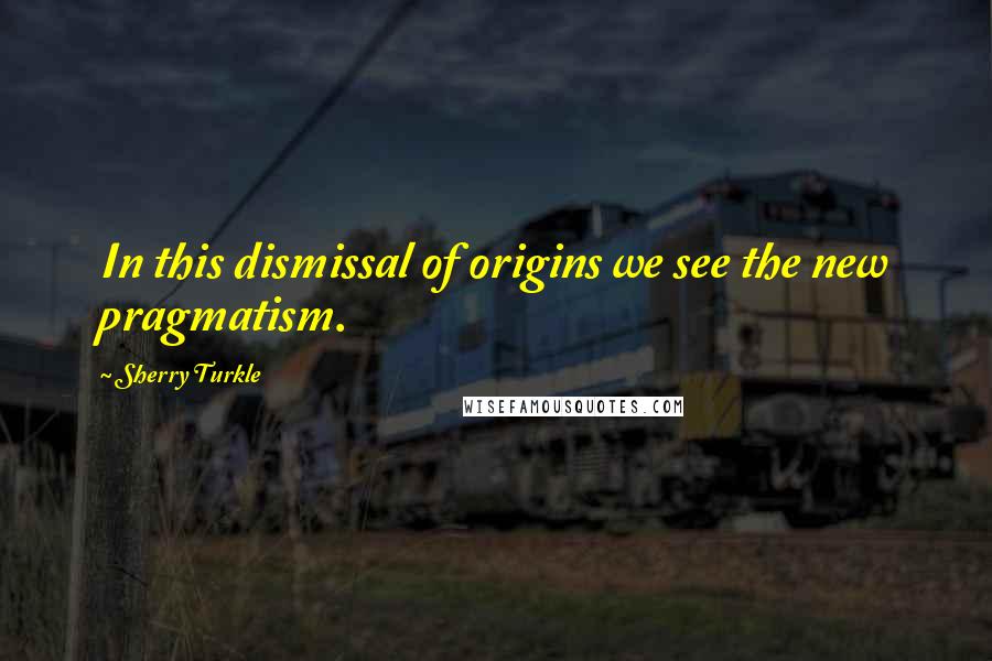 Sherry Turkle Quotes: In this dismissal of origins we see the new pragmatism.