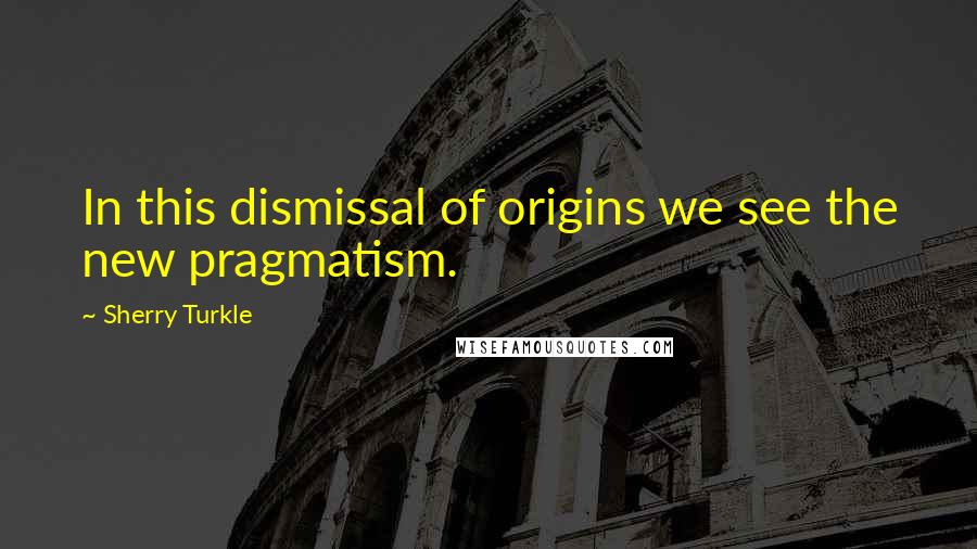 Sherry Turkle Quotes: In this dismissal of origins we see the new pragmatism.