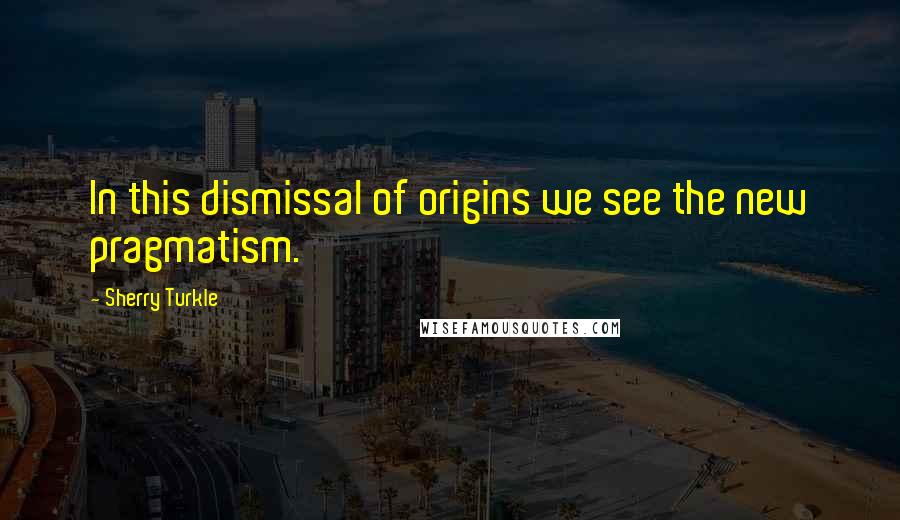 Sherry Turkle Quotes: In this dismissal of origins we see the new pragmatism.