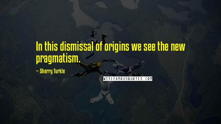 Sherry Turkle Quotes: In this dismissal of origins we see the new pragmatism.