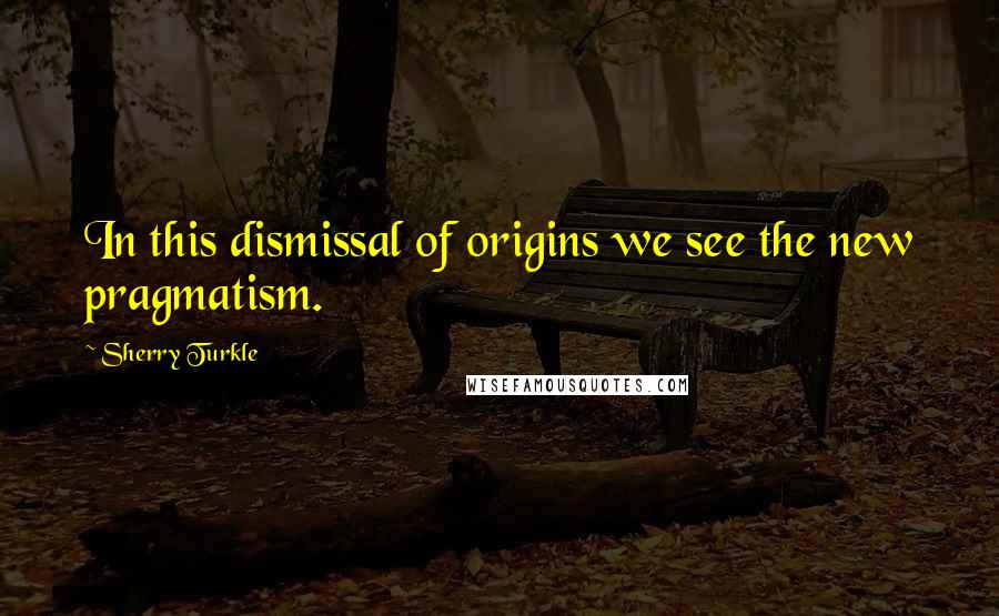 Sherry Turkle Quotes: In this dismissal of origins we see the new pragmatism.