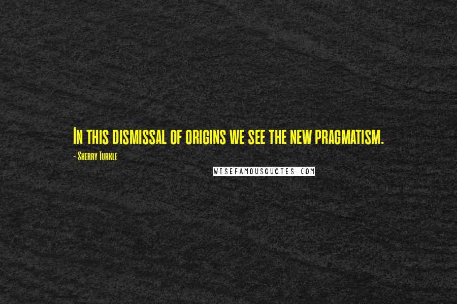 Sherry Turkle Quotes: In this dismissal of origins we see the new pragmatism.