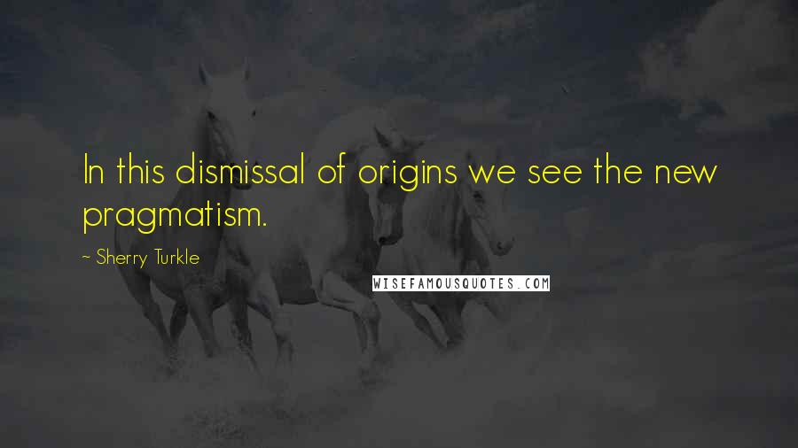Sherry Turkle Quotes: In this dismissal of origins we see the new pragmatism.