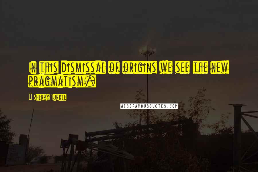 Sherry Turkle Quotes: In this dismissal of origins we see the new pragmatism.