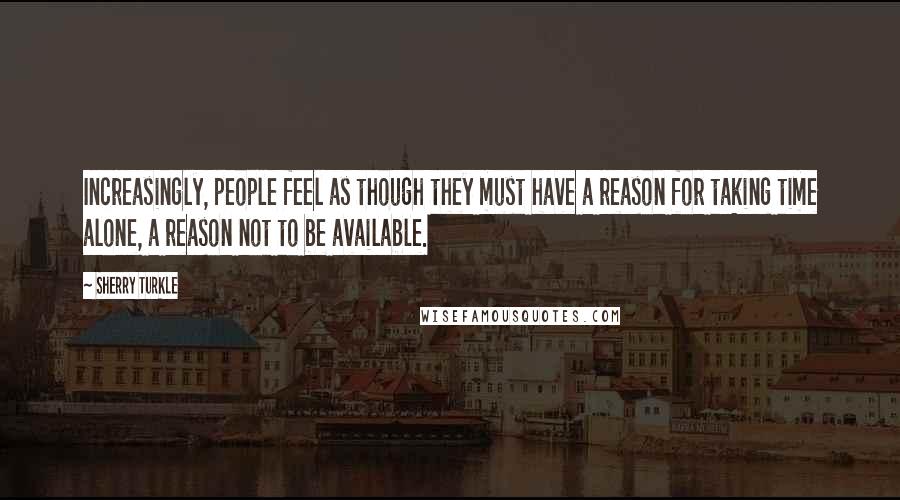 Sherry Turkle Quotes: Increasingly, people feel as though they must have a reason for taking time alone, a reason not to be available.