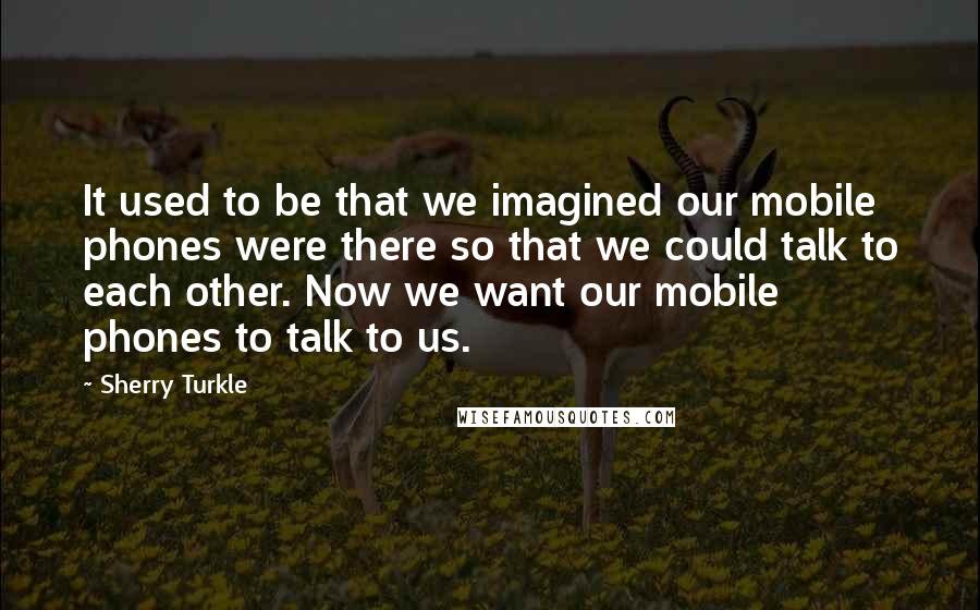 Sherry Turkle Quotes: It used to be that we imagined our mobile phones were there so that we could talk to each other. Now we want our mobile phones to talk to us.