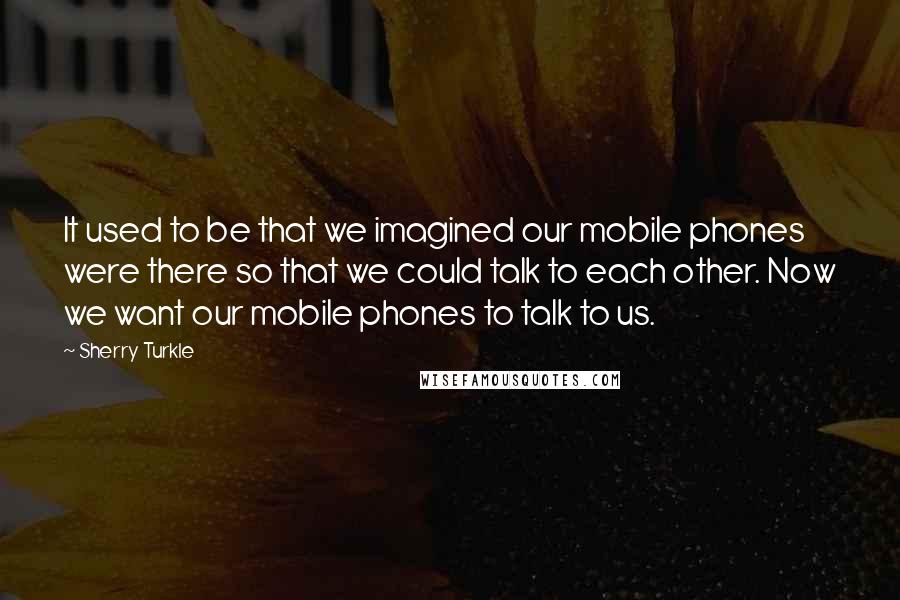 Sherry Turkle Quotes: It used to be that we imagined our mobile phones were there so that we could talk to each other. Now we want our mobile phones to talk to us.