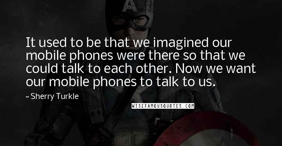 Sherry Turkle Quotes: It used to be that we imagined our mobile phones were there so that we could talk to each other. Now we want our mobile phones to talk to us.