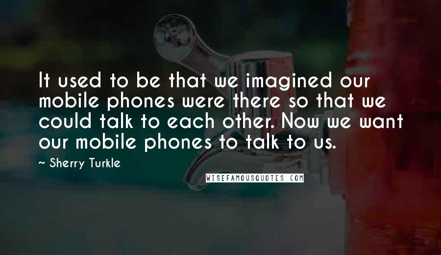 Sherry Turkle Quotes: It used to be that we imagined our mobile phones were there so that we could talk to each other. Now we want our mobile phones to talk to us.