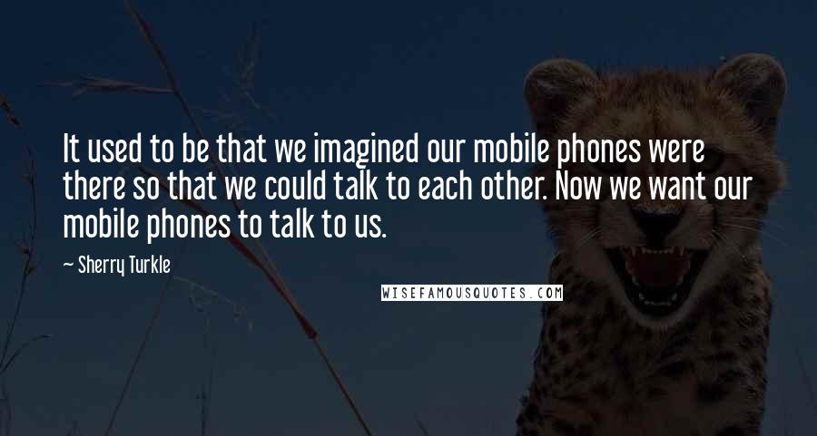 Sherry Turkle Quotes: It used to be that we imagined our mobile phones were there so that we could talk to each other. Now we want our mobile phones to talk to us.