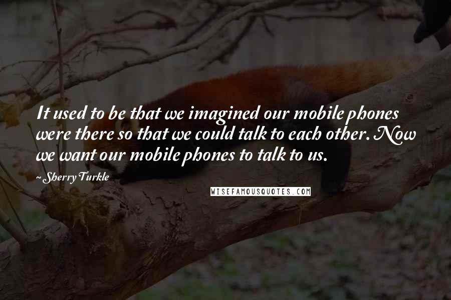 Sherry Turkle Quotes: It used to be that we imagined our mobile phones were there so that we could talk to each other. Now we want our mobile phones to talk to us.