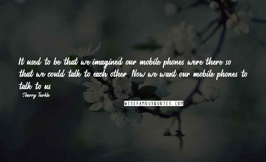 Sherry Turkle Quotes: It used to be that we imagined our mobile phones were there so that we could talk to each other. Now we want our mobile phones to talk to us.