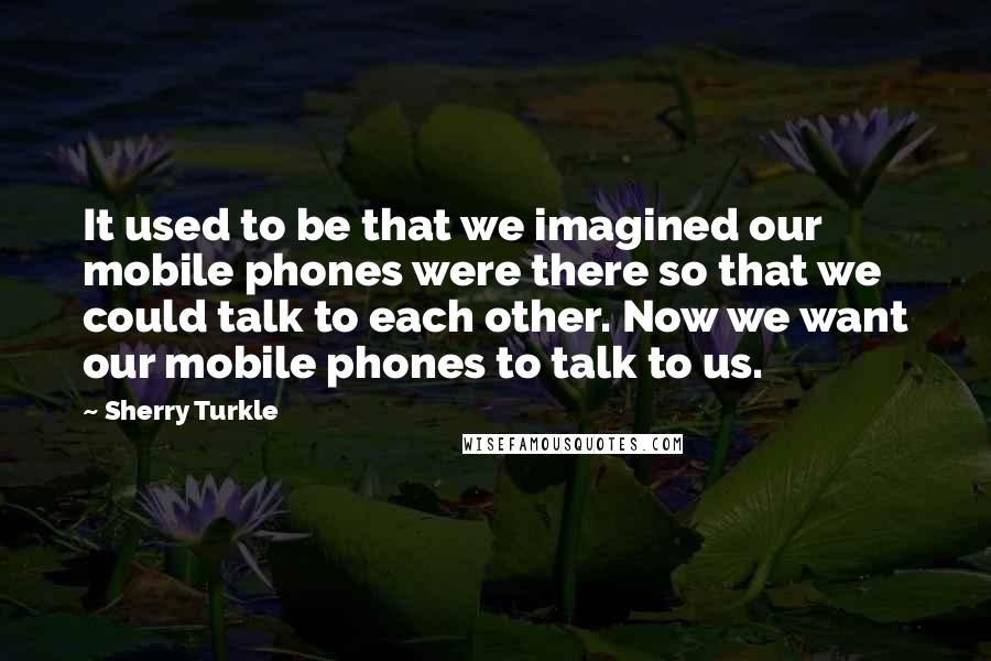 Sherry Turkle Quotes: It used to be that we imagined our mobile phones were there so that we could talk to each other. Now we want our mobile phones to talk to us.