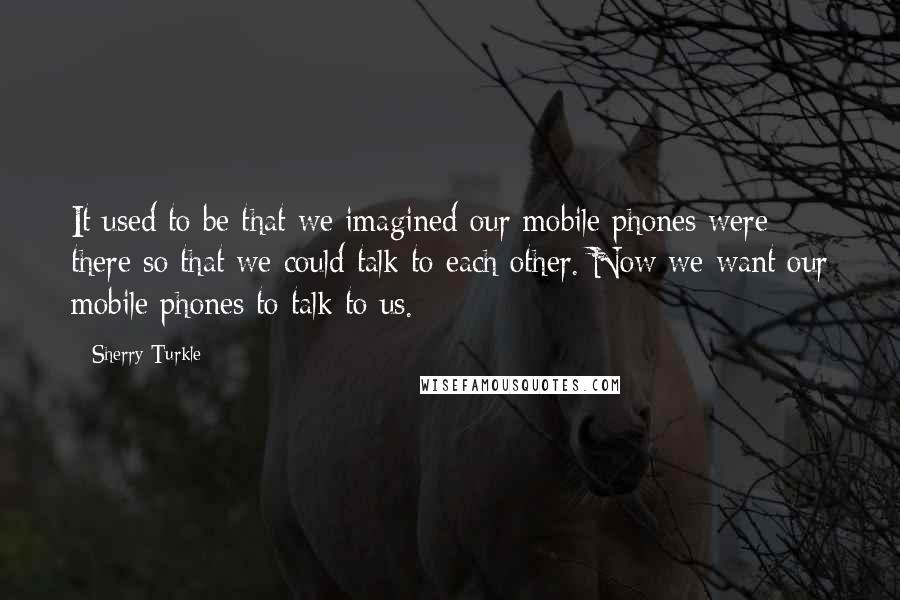 Sherry Turkle Quotes: It used to be that we imagined our mobile phones were there so that we could talk to each other. Now we want our mobile phones to talk to us.