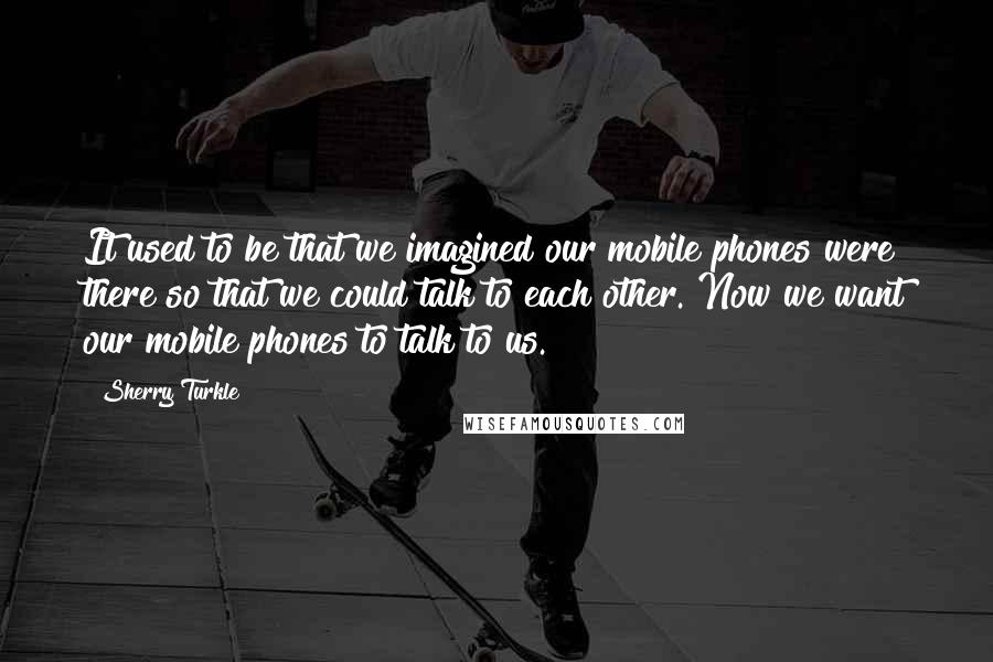 Sherry Turkle Quotes: It used to be that we imagined our mobile phones were there so that we could talk to each other. Now we want our mobile phones to talk to us.