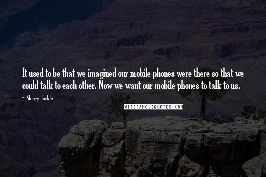 Sherry Turkle Quotes: It used to be that we imagined our mobile phones were there so that we could talk to each other. Now we want our mobile phones to talk to us.