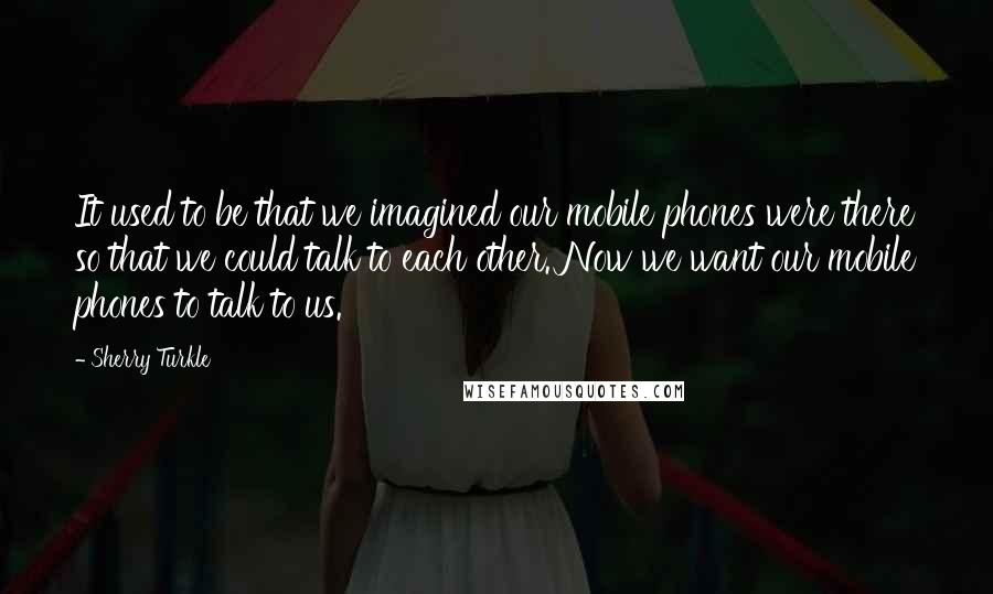 Sherry Turkle Quotes: It used to be that we imagined our mobile phones were there so that we could talk to each other. Now we want our mobile phones to talk to us.