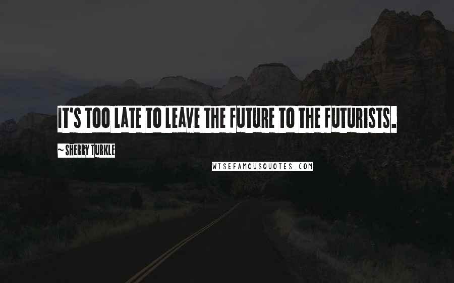 Sherry Turkle Quotes: It's too late to leave the future to the futurists.