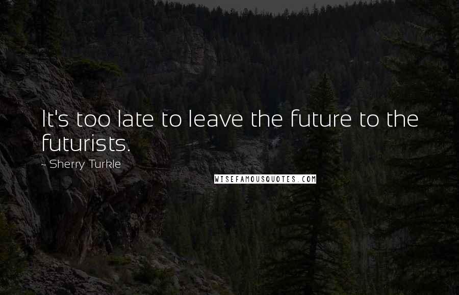 Sherry Turkle Quotes: It's too late to leave the future to the futurists.