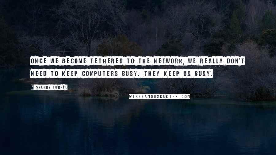 Sherry Turkle Quotes: Once we become tethered to the network, we really don't need to keep computers busy. THEY KEEP US BUSY.