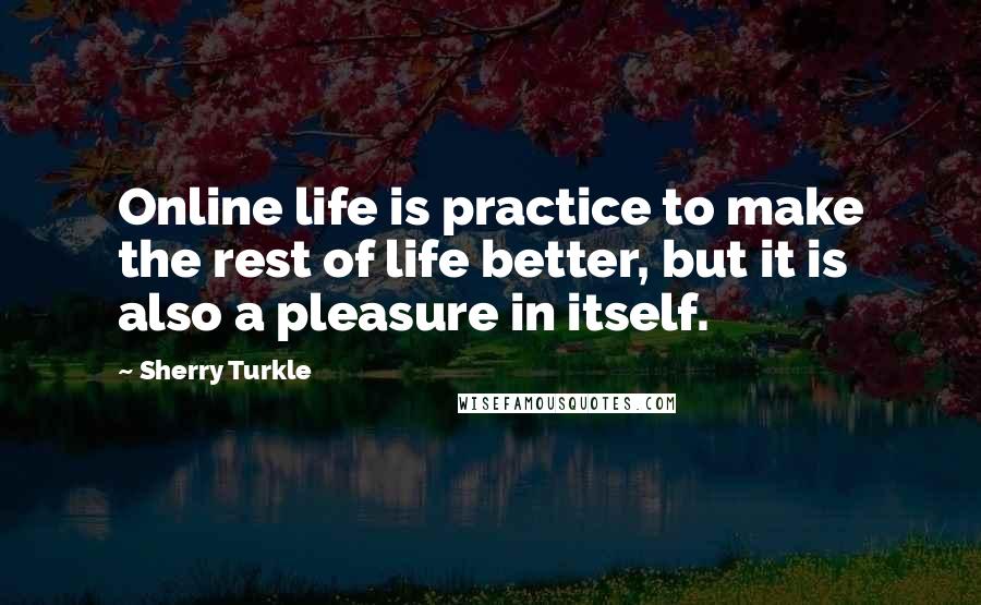 Sherry Turkle Quotes: Online life is practice to make the rest of life better, but it is also a pleasure in itself.