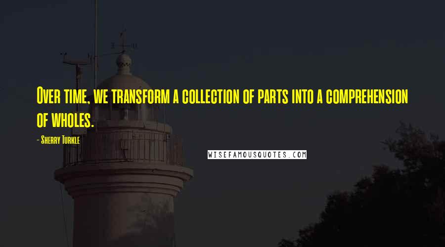 Sherry Turkle Quotes: Over time, we transform a collection of parts into a comprehension of wholes.