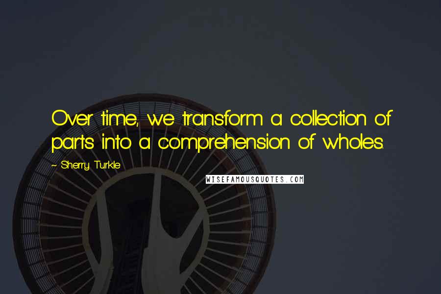 Sherry Turkle Quotes: Over time, we transform a collection of parts into a comprehension of wholes.