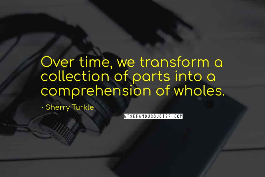 Sherry Turkle Quotes: Over time, we transform a collection of parts into a comprehension of wholes.