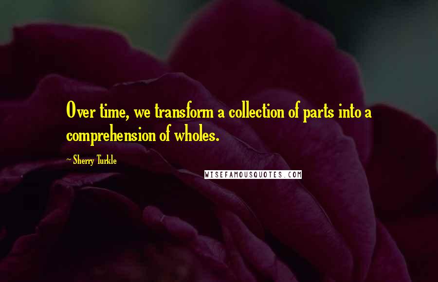 Sherry Turkle Quotes: Over time, we transform a collection of parts into a comprehension of wholes.