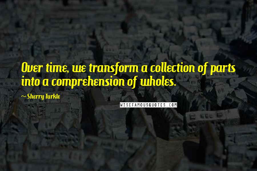 Sherry Turkle Quotes: Over time, we transform a collection of parts into a comprehension of wholes.