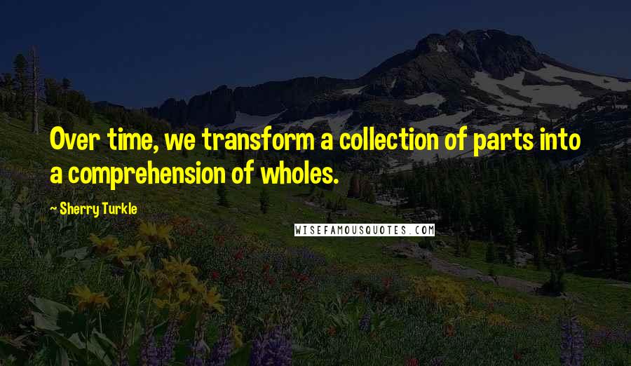 Sherry Turkle Quotes: Over time, we transform a collection of parts into a comprehension of wholes.