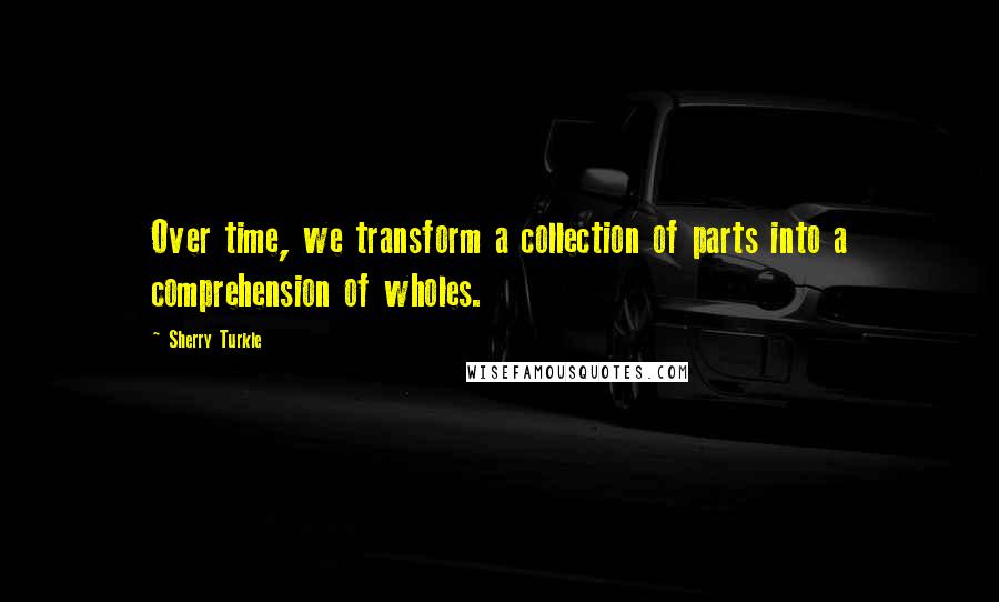 Sherry Turkle Quotes: Over time, we transform a collection of parts into a comprehension of wholes.