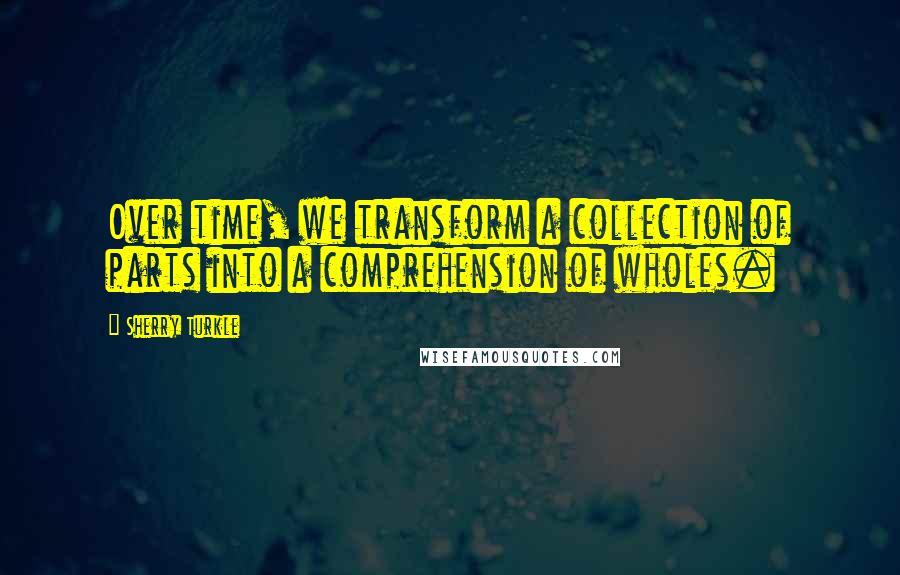Sherry Turkle Quotes: Over time, we transform a collection of parts into a comprehension of wholes.